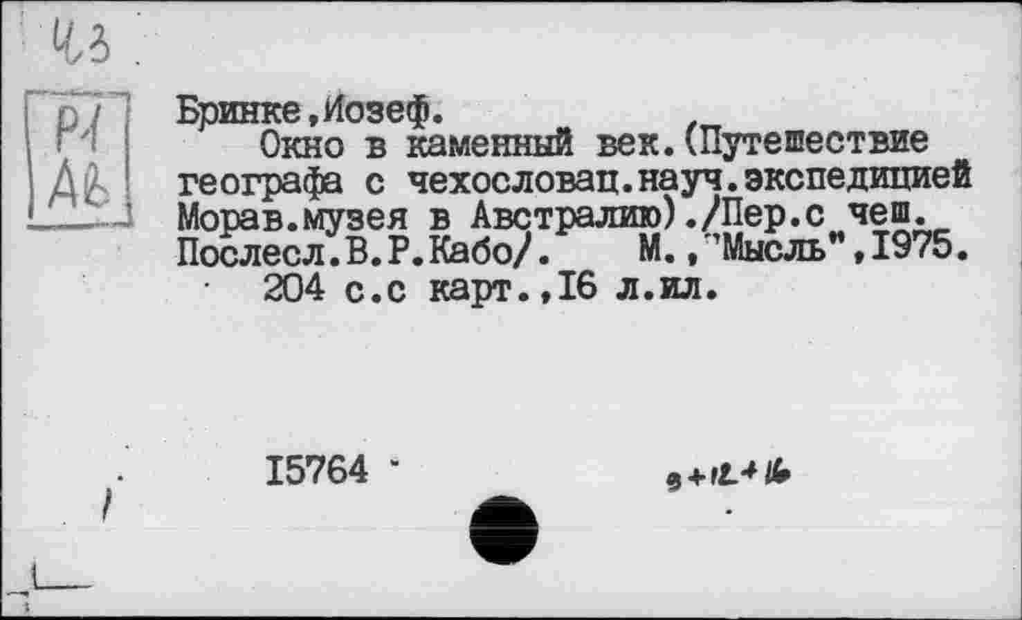 ﻿Бринке,Иозеф.
Окно в каменный век.(Путешествие географа с чехословац.науч.экспедицией Морав.музея в Австралию)./Пер.с чеш. Послесл.В.Р.Кабо/. М., ’Мысль”,1975.
204 с.с карт.,16 л.ил.
15764 ‘
